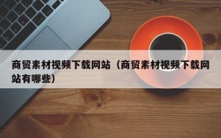 营口商贸素材视频下载网站（商贸素材视频下载网站有哪些）