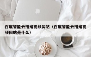 营口百度智能云搭建视频网站（百度智能云搭建视频网站是什么）