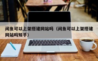 营口闲鱼可以上架搭建网站吗（闲鱼可以上架搭建网站吗知乎）